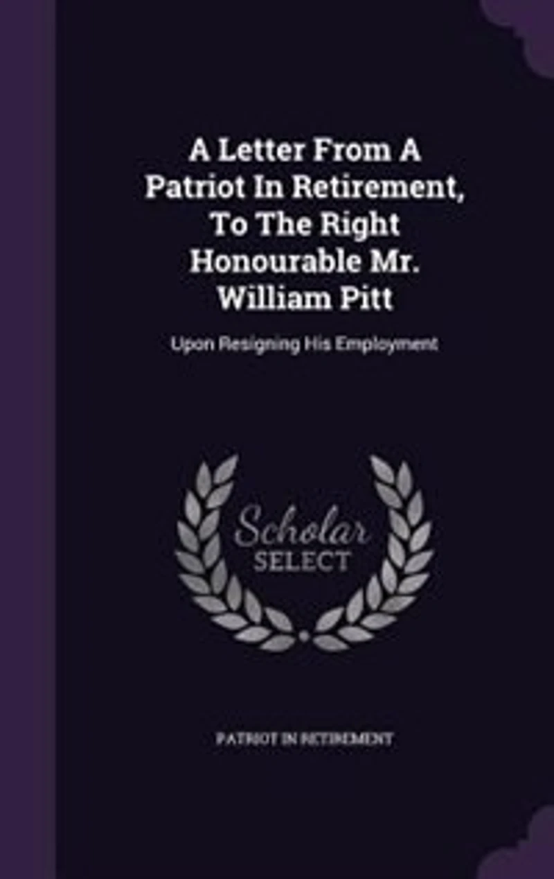 A Letter From Patriot Retirement, To The Right Honourable Mr. William Pitt: Upon Resigning His Employment