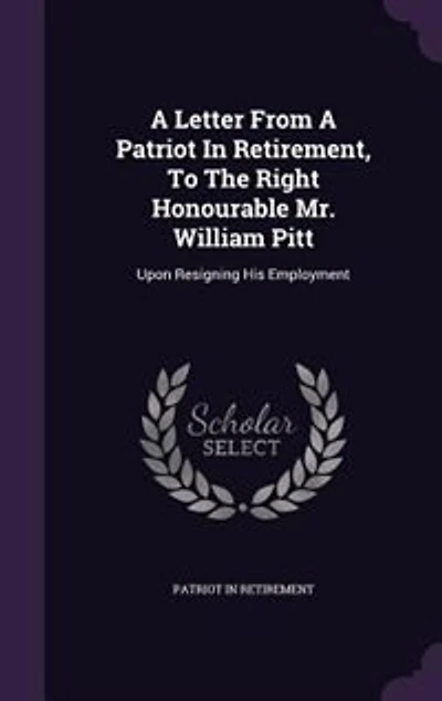 A Letter From Patriot Retirement, To The Right Honourable Mr. William Pitt: Upon Resigning His Employment