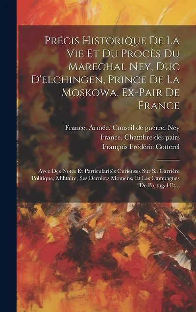 Précis Historique De La Vie Et Du Procès Du Marechal Ney, Duc D'elchingen, Prince De La Moskowa, Ex-pair De France: Avec Des Notes Et Particularités Curieuses Sur Sa Carrière Politique, Militaire, Ses Derniers Momens