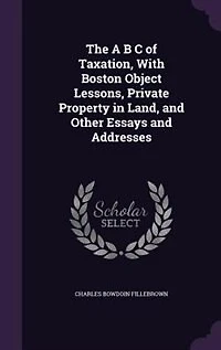 The A B C Of Taxation: With Boston Object Lessons, Private Property Land, And Other Essays Addresses
