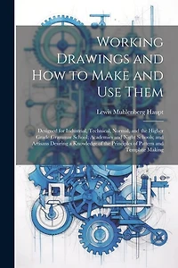 Working Drawings and How to Make and Use Them: Designed for Industrial, Technical, Normal, and the Higher Grade Grammar School; Academies and Night Schools; and Artisans Desiring a Knowledge of the Principles of Pattern and Template Making