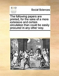 the Following Papers are Printed, for Sake of a More Extensive and Certain Circulation Than Could be Easily Procured any Other Way