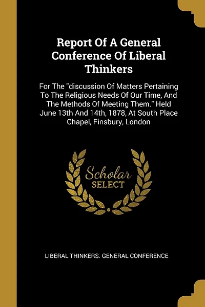 Report Of A General Conference Of Liberal Thinkers: For The "discussion Of Matters Pertaining To The Religious Needs Of Our Time, And The Methods Of Meeting Them." Held June 13th And 14th, 1878, At South Place Chapel, Finsbury, London