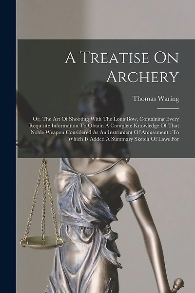 A Treatise On Archery: Or, The Art Of Shooting With The Long Bow, Containing Every Requisite Information To Obtain A Complete Knowledge Of That Noble Weapon Considered As An Instrument Of Amusement: To Which Is Added A Summary Sketch Of Laws For