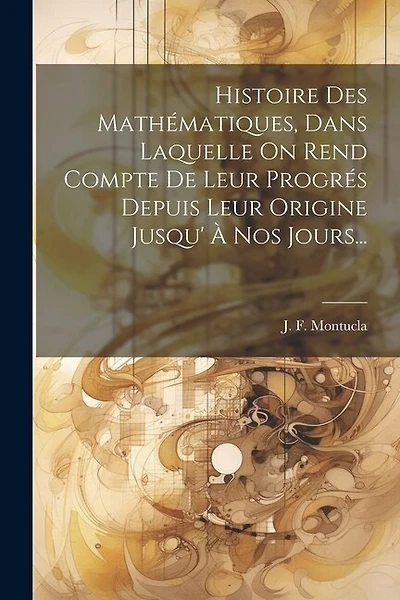 Histoire Des Mathématiques, Dans Laquelle On Rend Compte De Leur Progrés Depuis Leur Origine Jusqu' À Nos Jours...
