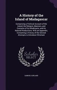 A History of the Island of Madagascar: Comprising a Political Account of the Island, the Religion, Manners, and Customs of Its Inhabitants
