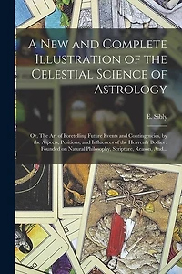 A New and Complete Illustration of the Celestial Science of Astrology: Or, The Art of Foretelling Future Events and Contingencies, by the Aspects, Positions, and Influences of the Heavenly Bodies: Founded on Natural Philosophy, Scripture, Reason, And...