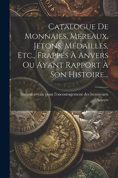 Catalogue De Monnaies, Mereaux, Jetons, Médailles, Etc., Frappés À Anvers Ou Ayant Rapport À Son Histoire...