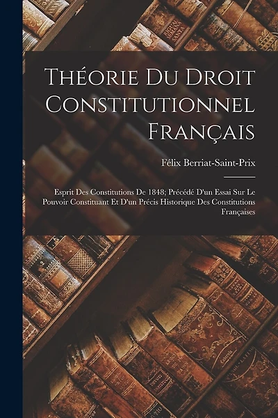 Théorie Du Droit Constitutionnel Français: Esprit Des Constitutions De 1848; Précédé D'un Essai Sur Le Pouvoir Constituant Et D'un Précis Historique Des Constitutions Françaises