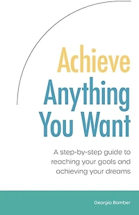 Achieve Anything You Want: A step by step guide to reaching your goals and achieving your dreams