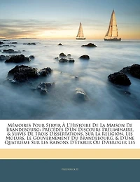 Mémoires Pour Servir À L'histoire De La Maison De Brandebourg: Précédés D'un Discours Préliminaire, & Suivis De Trois Dissertations, Sur La Religion, Les Moeurs, Le Gouvernement Du Brandebourg, & D'une Quatrième Sur Les Raisons D'établir Ou D'a...