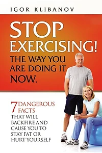 Stop Exercising! the Way You Are Doing It Now: 7 Dangerous Facts That Will Backfire and Cause You to Stay Fat or Hurt Yourself