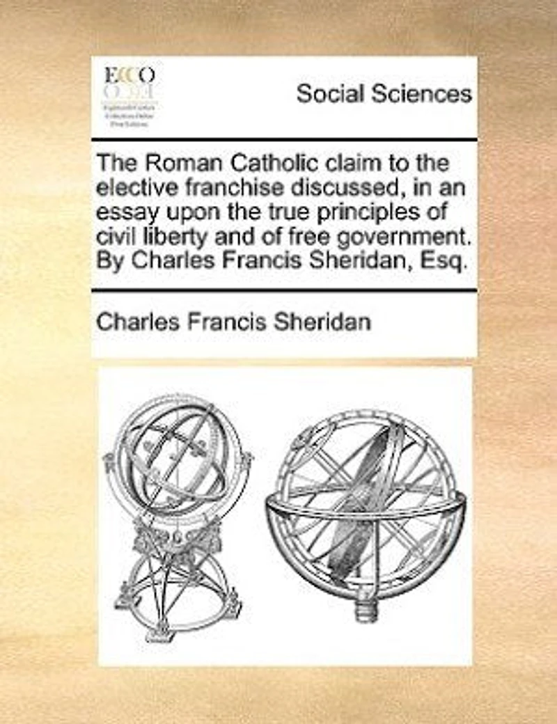 the Roman Catholic Claim to Elective Franchise Discussed, an Essay Upon True Principles of Civil Liberty and Free Government
