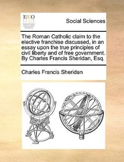 the Roman Catholic Claim to Elective Franchise Discussed, an Essay Upon True Principles of Civil Liberty and Free Government