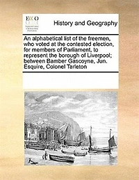 An Alphabetical List of the Freemen, who Voted at Contested Election, for Members Parliament, to Represent Borough Liverpool; Between Bamber Gascoyne, Jun. Esquire, Colonel Tarleton