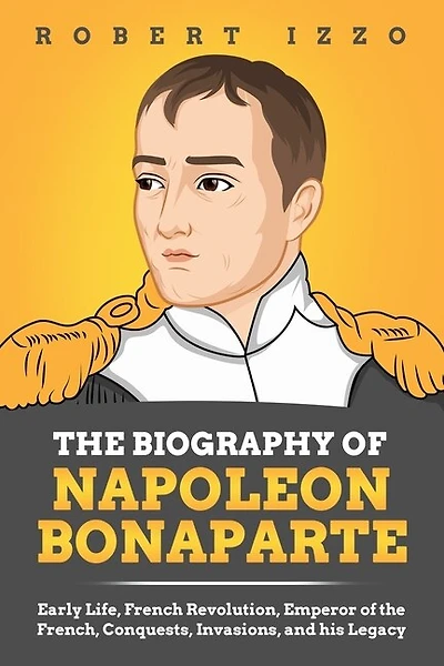 The Biography of Napoleon Bonaparte: Early Life, French Revolution, Emperor of the French, Conquests, Invasions, and his Legacy