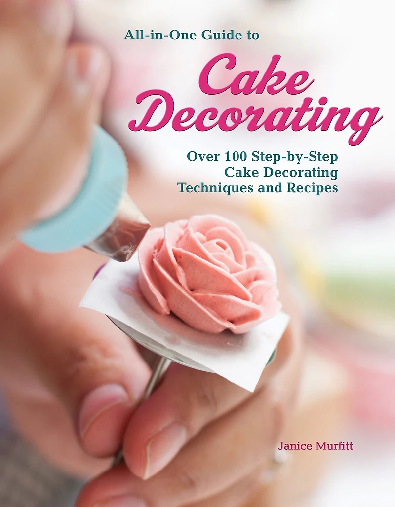 All-in-one Guide To Cake Decorating: Over 100 Step-by-step Decorating Techniques And Recipes