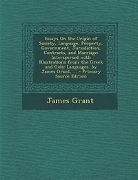 Essays On the Origin of Society, Language, Property, Government, Jurisdiction, Contracts, and Marriage: Interspersed with Illustrations from Greek Galic Languages. by James Grant, ... - Primary S