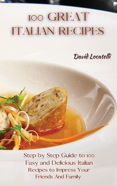 100 Great Italian Recipes: Step By Step Guide To 100 Easy And Delicious Italian Recipes To Impress Your Friends And Family