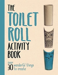 The Toilet Roll Activity Book: Over 30 Wonderful Things To Create