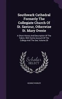 Southwark Cathedral Formerly the Collegiate Church of St. Saviour, Otherwise Mary Overie: A Short History and Description Fabric, With Some Account College See, Volume