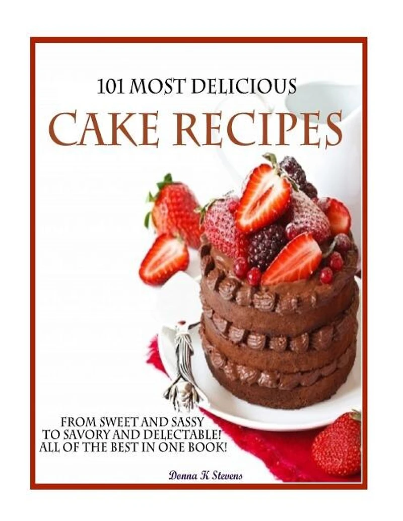 101 Most Delicious Cake Recipes: From Sweet and Sassy to Savory and Delectable! All of the Best in One Book!
