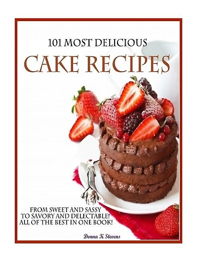 101 Most Delicious Cake Recipes: From Sweet and Sassy to Savory and Delectable! All of the Best in One Book!