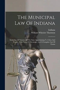 The Municipal Law Of Indiana: Including All Statutes Of The State Appertaining To Cities And Towns: With Notes Of Decisions, And A Complete List Of Forms