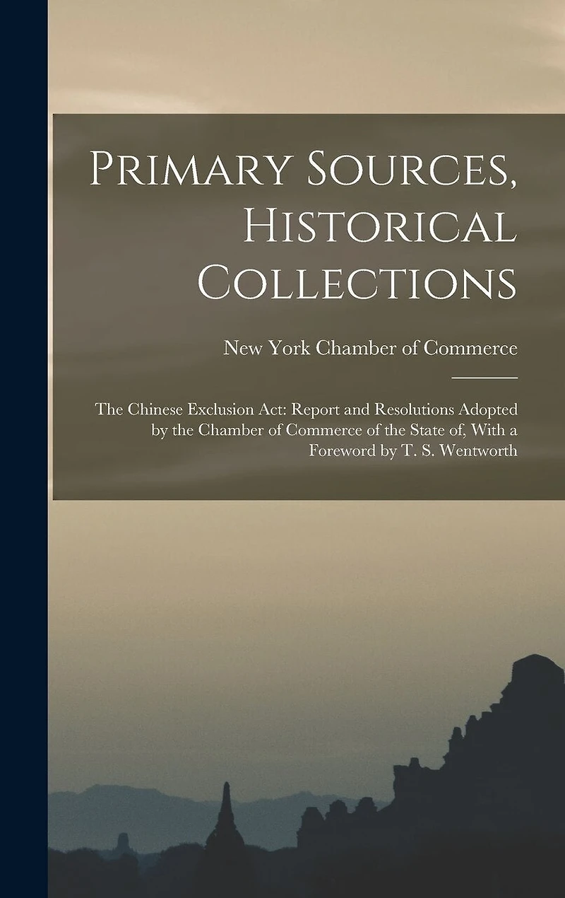 Primary Sources, Historical Collections: The Chinese Exclusion Act: Report and Resolutions Adopted by the Chamber of Commerce of the State of, With a Foreword by T. S. Wentworth