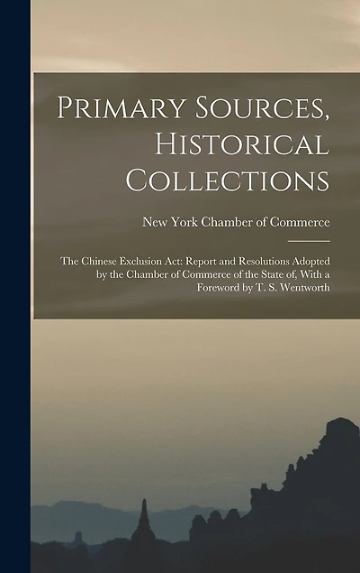 Primary Sources, Historical Collections: The Chinese Exclusion Act: Report and Resolutions Adopted by the Chamber of Commerce of the State of, With a Foreword by T. S. Wentworth