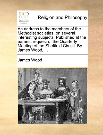 An address to the members of the Methodist societies, on several interesting subjects. Published at the earnest request of the Quarterly Meeting of the Sheffield Circuit. By James Wood, ...