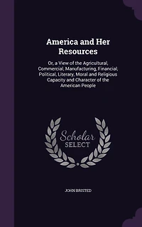America and Her Resources: Or, a View of the Agricultural, Commercial, Manufacturing, Financial, Political, Literary, Moral and Religious Capacity and Character of the American People