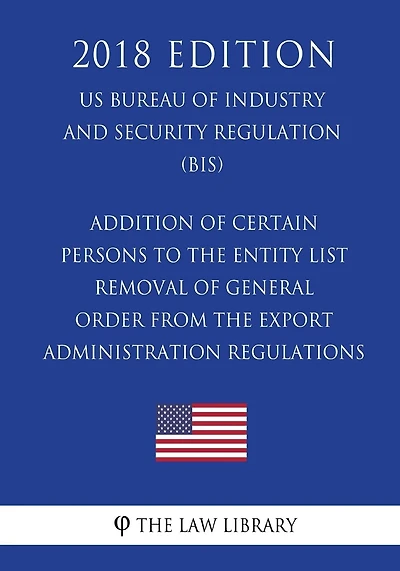 Addition of Certain Persons to the Entity List - Removal of General Order From the Export Administration Regulations (EAR) (US Bureau of Industry and Security Regulation) (BIS) (2018 Edition)