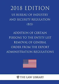 Addition of Certain Persons to the Entity List - Removal of General Order From the Export Administration Regulations (EAR) (US Bureau of Industry and Security Regulation) (BIS) (2018 Edition)