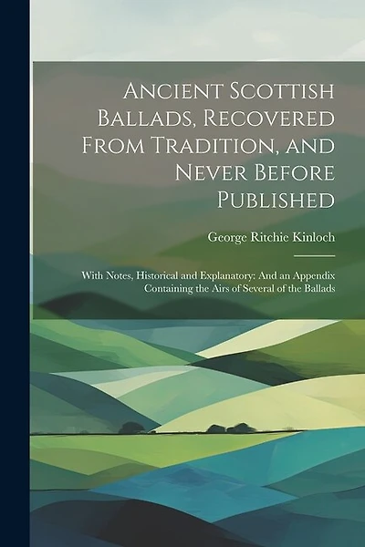 Ancient Scottish Ballads, Recovered From Tradition, and Never Before Published: With Notes, Historical and Explanatory: And an Appendix Containing the Airs of Several of the Ballads