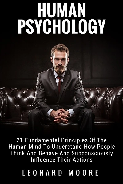 Human Psychology: 21 Fundamental Principles Of The Human Mind To Understand How People Think And Behave And Subconsciously Influence Their Actions