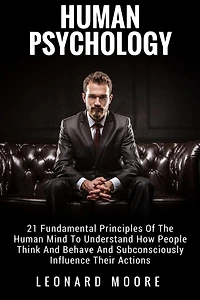 Human Psychology: 21 Fundamental Principles Of The Human Mind To Understand How People Think And Behave And Subconsciously Influence Their Actions