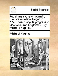 A Plain Narrative or Journal of the Late Rebellion, Begun 1745: Describing its Progress Scotland, and England, ... By Michael Hughes,