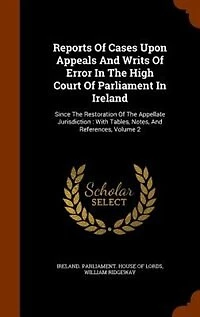 Reports Of Cases Upon Appeals And Writs Error The High Court Parliament Ireland: Since Restoration Appellate Jurisdiction : With Tables, Notes, References, Volume 2