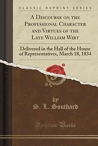 A Discourse on the Professional Character and Virtues of Late William Wirt: Delivered Hall House Representatives, March 18, 1834 (Classic Reprint)