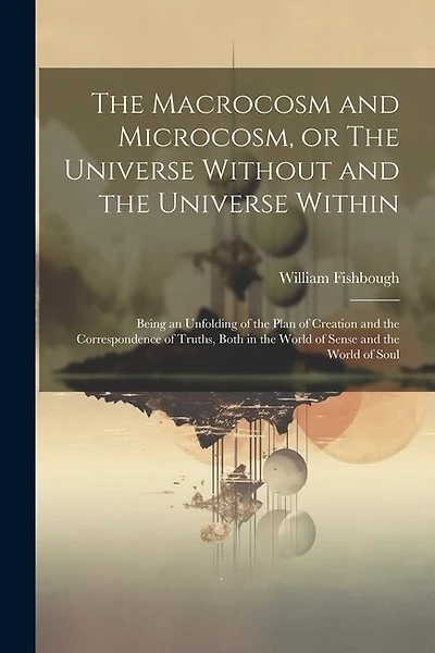 The Macrocosm and Microcosm, or The Universe Without and the Universe Within: Being an Unfolding of the Plan of Creation and the Correspondence of Truths, Both in the World of Sense and the World of Soul