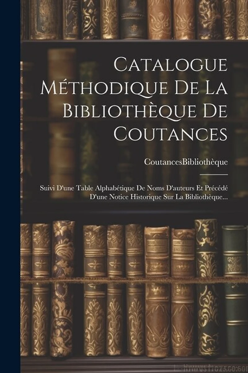 Catalogue Méthodique De La Bibliothèque De Coutances: Suivi D'une Table Alphabétique De Noms D'auteurs Et Précédé D'une Notice Historique Sur La Bibliothèque...