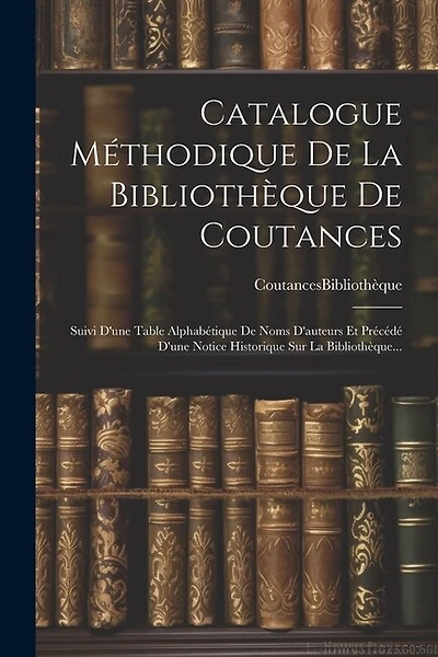 Catalogue Méthodique De La Bibliothèque De Coutances: Suivi D'une Table Alphabétique De Noms D'auteurs Et Précédé D'une Notice Historique Sur La Bibliothèque...