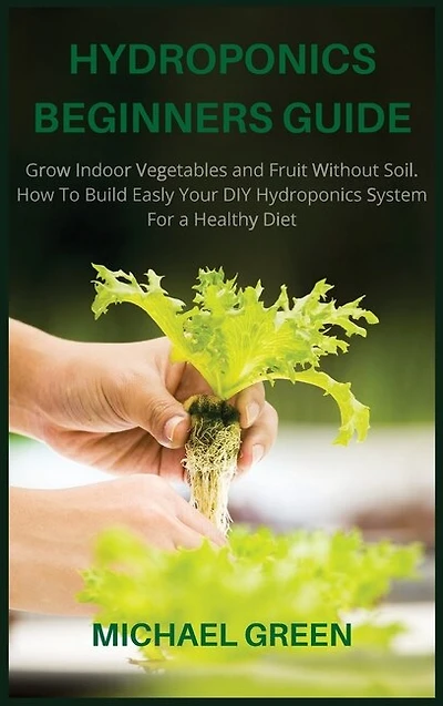 Hydroponics Beginners Guide: Grow Indoor Vegetables And Fruit Without Soil. How To Build Easly Your Diy Hydroponics System For A
