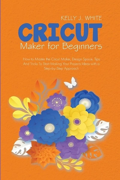 Cricut Maker For Beginners: How To Master The Cricut Maker, Design Space, Tips And Tricks To Start Making Your Projects Ideas W