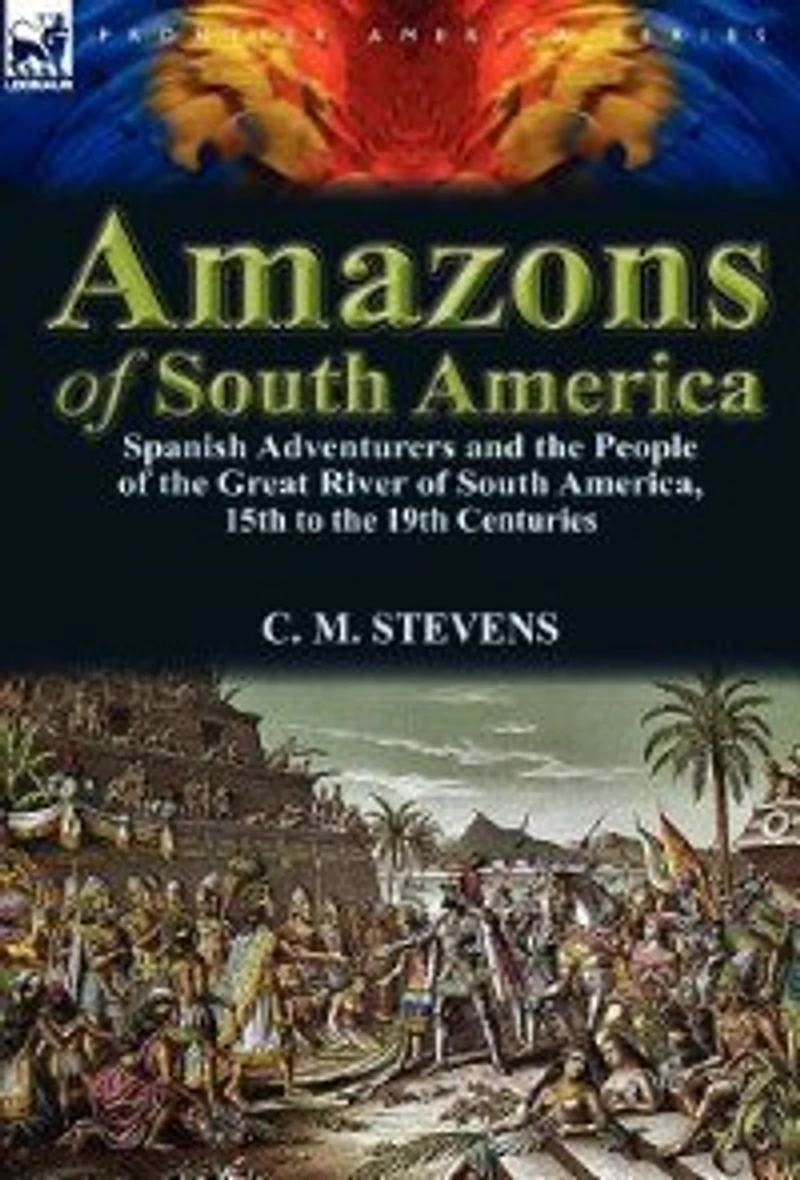 Amazons of South America: Spanish Adventurers and the People Great River America, 15th to 19th Centuries