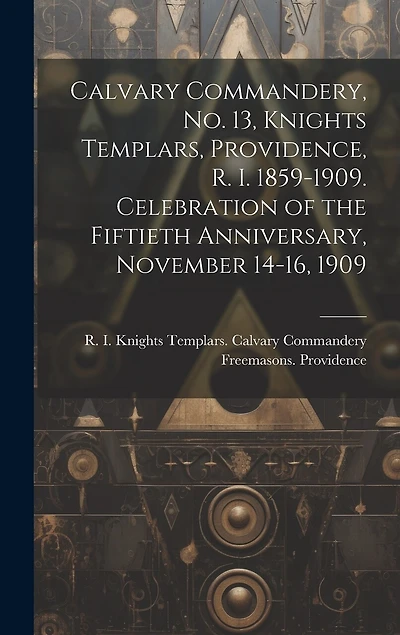 Calvary Commandery, No. 13, Knights Templars, Providence, R. I. 1859-1909. Celebration of the Fiftieth Anniversary, November 14-16