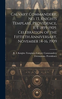 Calvary Commandery, No. 13, Knights Templars, Providence, R. I. 1859-1909. Celebration of the Fiftieth Anniversary, November 14-16