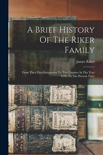 A Brief History Of The Riker Family: From Their First Emigration To This Country In The Year 1638, To The Present Time