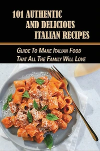 101 Authentic And Delicious Italian Recipes: Guide To Make Italian Food That All The Family Will Love: The Perfect Cookbook Of Italian Food